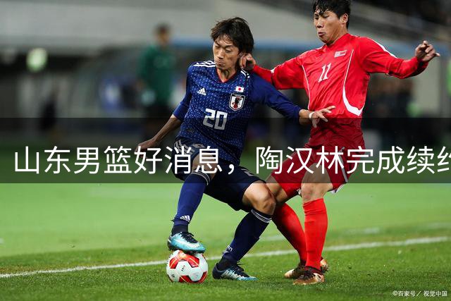 山东男篮好消息，陶汉林完成续约，2新援有望首秀，祝铭震斗旧主